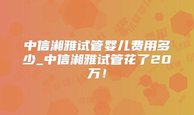 中信湘雅试管婴儿费用多少_中信湘雅试管花了20万！
