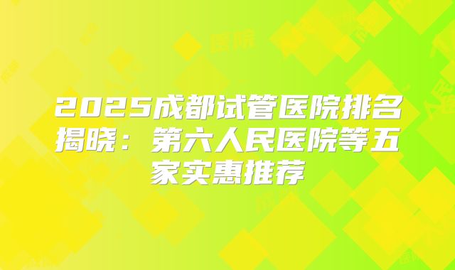 2025成都试管医院排名揭晓:第六人民医院等五家实惠推荐