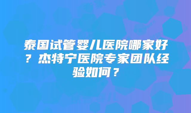 泰国试管婴儿医院哪家好？杰特宁医院专家团队经验如何？