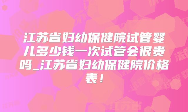 江苏省妇幼保健院试管婴儿多少钱一次试管会很贵吗_江苏省妇幼保健院价格表!