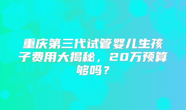 重庆第三代试管婴儿生孩子费用大揭秘，20万预算够吗？