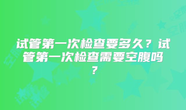 试管第一次检查要多久？试管第一次检查需要空腹吗？