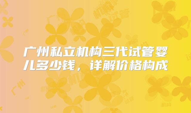 广州私立机构三代试管婴儿多少钱,详解价格构成