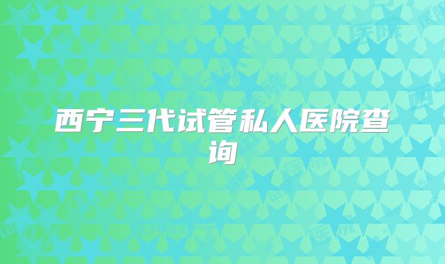 西宁三代试管私人医院查询