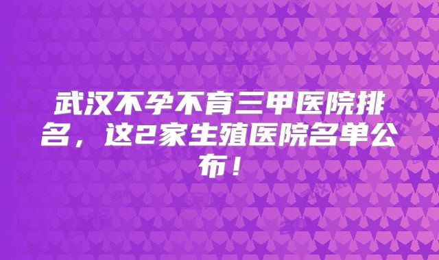 武汉不孕不育三甲医院排名，这2家生殖医院名单公布！