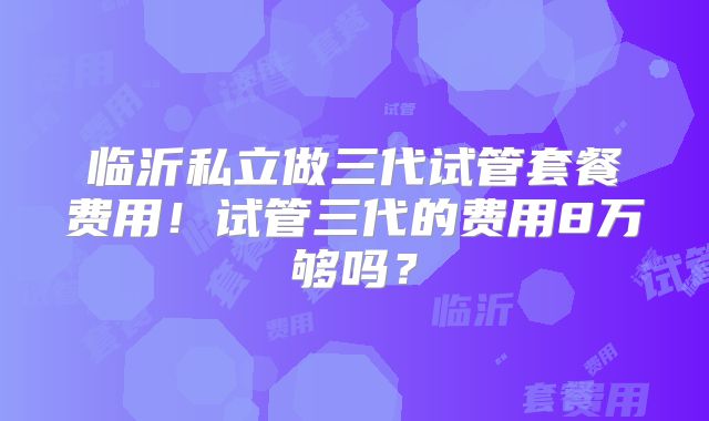 临沂私立做三代试管套餐费用！试管三代的费用8万够吗？