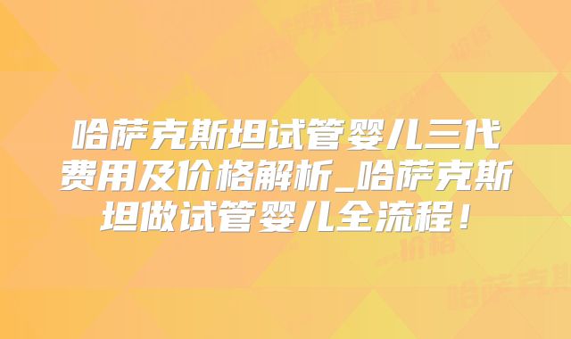 哈萨克斯坦试管婴儿三代费用及价格解析_哈萨克斯坦做试管婴儿全流程！