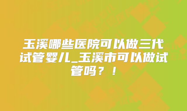 玉溪哪些医院可以做三代试管婴儿_玉溪市可以做试管吗？！