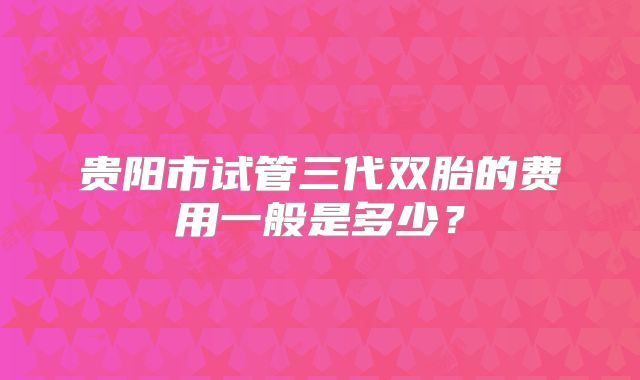 贵阳市试管三代双胎的费用一般是多少？