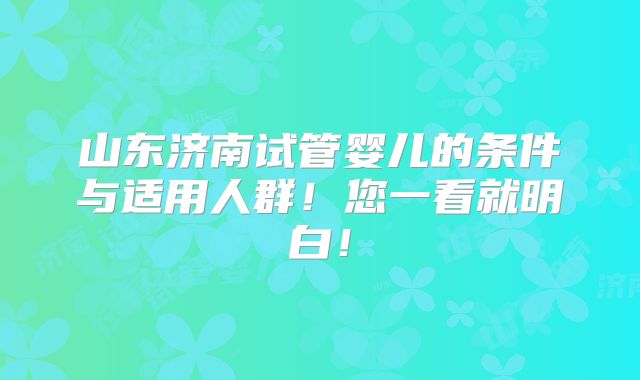 山东济南试管婴儿的条件与适用人群!您一看就明白!