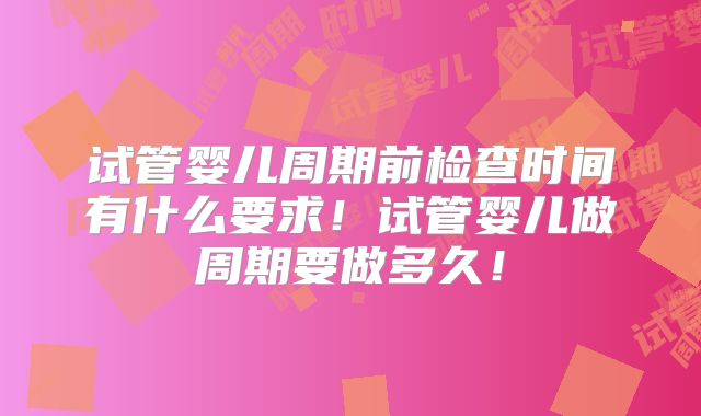 试管婴儿周期前检查时间有什么要求！试管婴儿做周期要做多久！