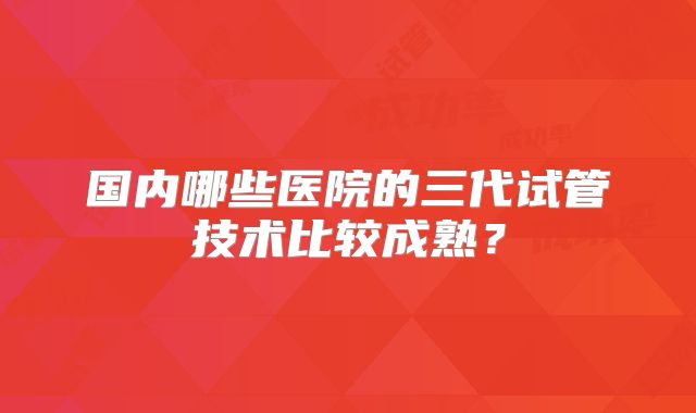 国内哪些医院的三代试管技术比较成熟？
