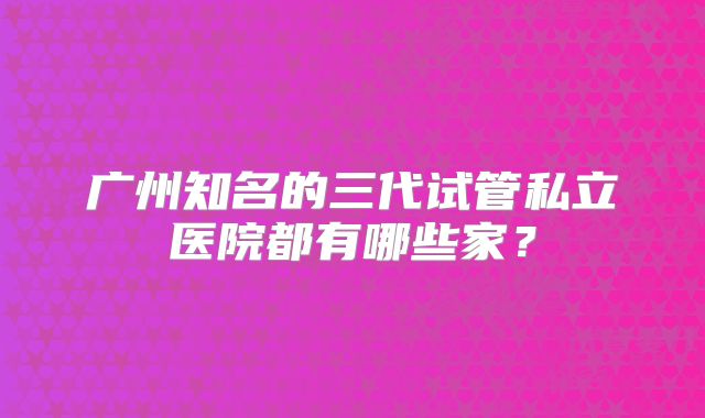 广州知名的三代试管私立医院都有哪些家?