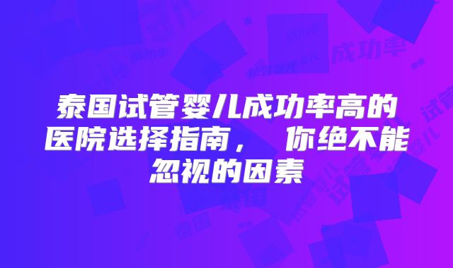 泰国试管婴儿成功率高的医院选择指南， 你绝不能忽视的因素