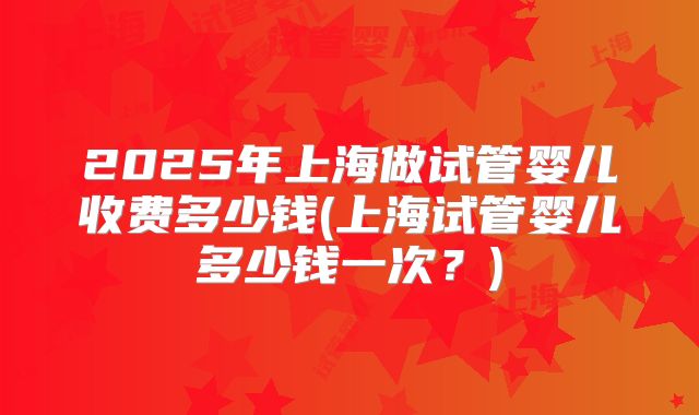 2025年上海做试管婴儿收费多少钱(上海试管婴儿多少钱一次？)