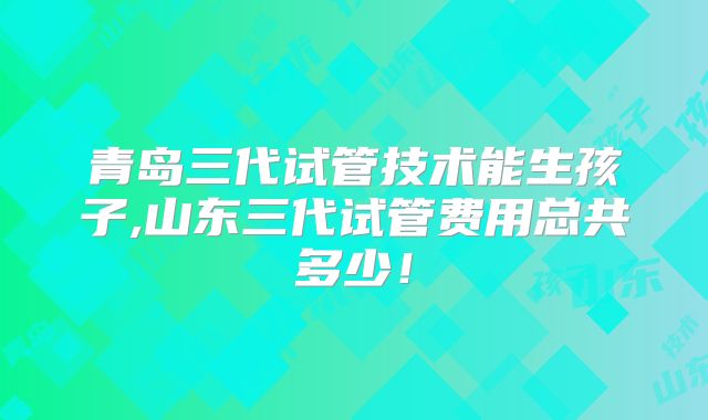 青岛三代试管技术能生孩子,山东三代试管费用总共多少!