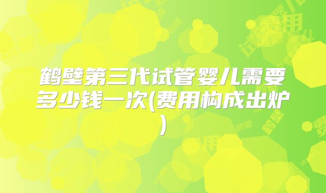 鹤壁第三代试管婴儿需要多少钱一次(费用构成出炉)