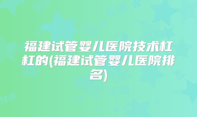 福建试管婴儿医院技术杠杠的(福建试管婴儿医院排名)