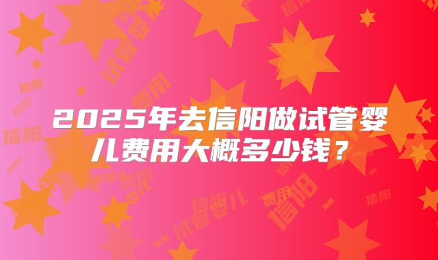 2025年去信阳做试管婴儿费用大概多少钱?