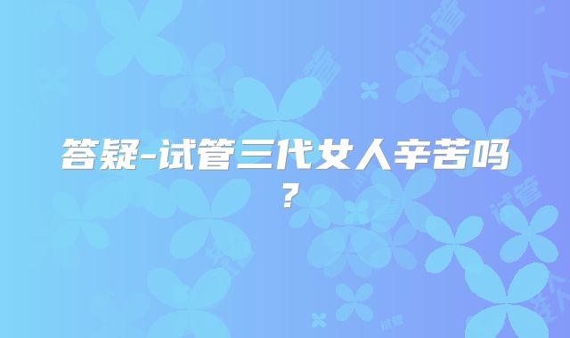 答疑-试管三代女人辛苦吗？