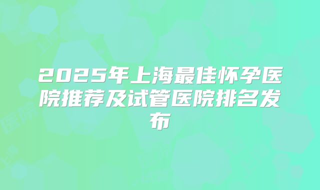 2025年上海最佳怀孕医院推荐及试管医院排名发布