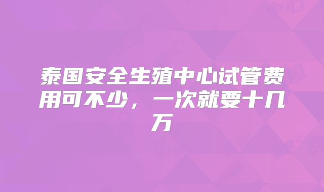泰国安全生殖中心试管费用可不少，一次就要十几万