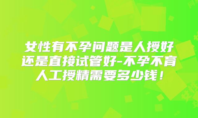 女性有不孕问题是人授好还是直接试管好-不孕不育人工授精需要多少钱!