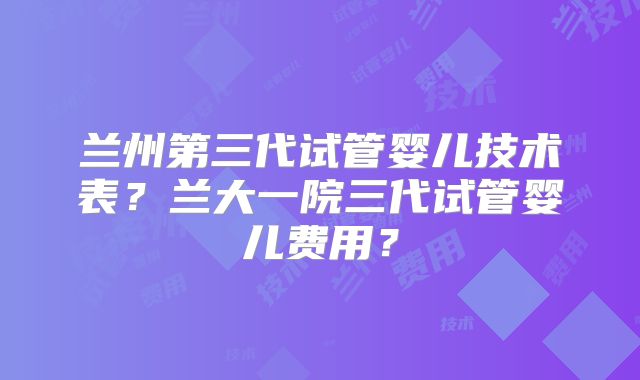 兰州第三代试管婴儿技术表？兰大一院三代试管婴儿费用？