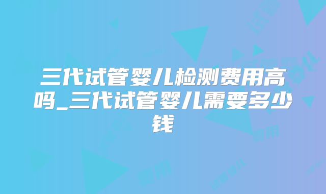 三代试管婴儿检测费用高吗_三代试管婴儿需要多少钱