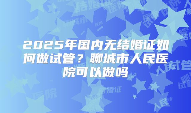 2025年国内无结婚证如何做试管?聊城市人民医院可以做吗