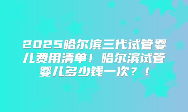 2025哈尔滨三代试管婴儿费用清单！哈尔滨试管婴儿多少钱一次？！