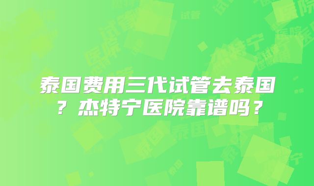 泰国费用三代试管去泰国？杰特宁医院靠谱吗？