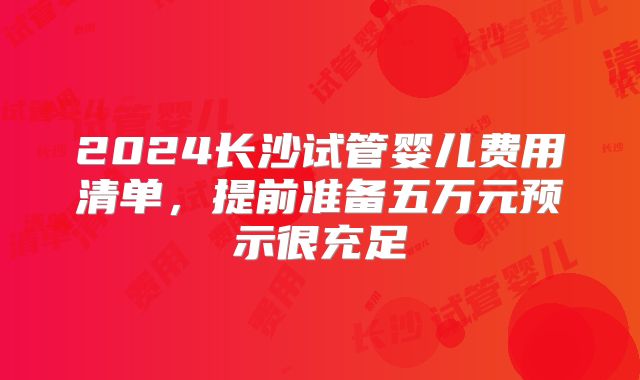 2024长沙试管婴儿费用清单，提前准备五万元预示很充足