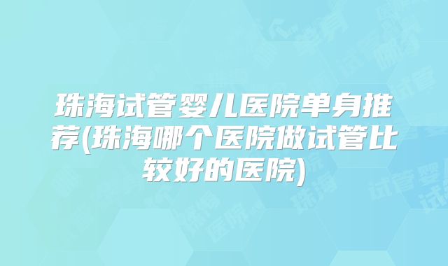 珠海试管婴儿医院单身推荐(珠海哪个医院做试管比较好的医院)