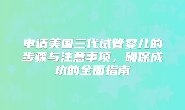 申请美国三代试管婴儿的步骤与注意事项，确保成功的全面指南