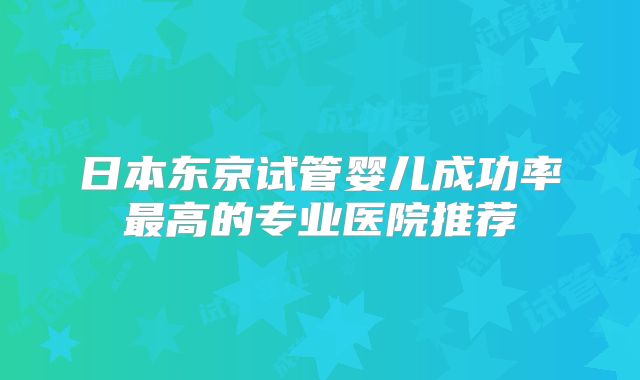日本东京试管婴儿成功率最高的专业医院推荐