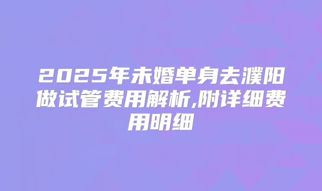 2025年未婚单身去濮阳做试管费用解析,附详细费用明细
