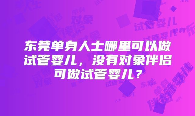 东莞单身人士哪里可以做试管婴儿，没有对象伴侣可做试管婴儿？