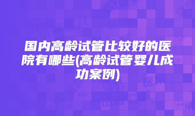 国内高龄试管比较好的医院有哪些(高龄试管婴儿成功案例)