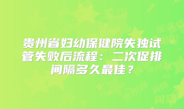 贵州省妇幼保健院失独试管失败后流程:二次促排间隔多久最佳?