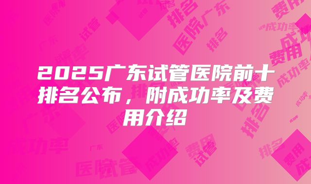 2025广东试管医院前十排名公布,附成功率及费用介绍