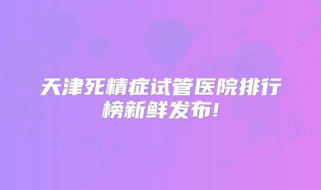 天津死精症试管医院排行榜新鲜发布!