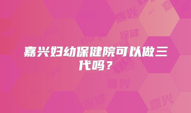 嘉兴妇幼保健院可以做三代吗？