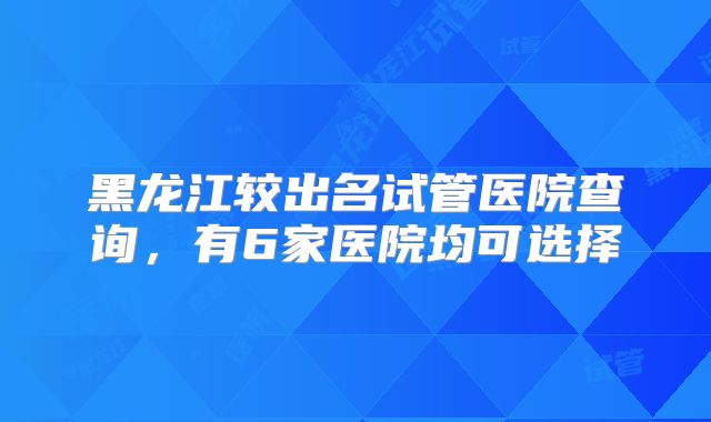 黑龙江较出名试管医院查询，有6家医院均可选择