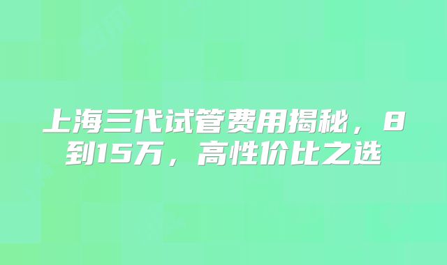 上海三代试管费用揭秘,8到15万,高性价比之选