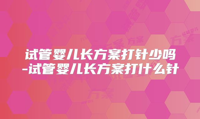 试管婴儿长方案打针少吗-试管婴儿长方案打什么针