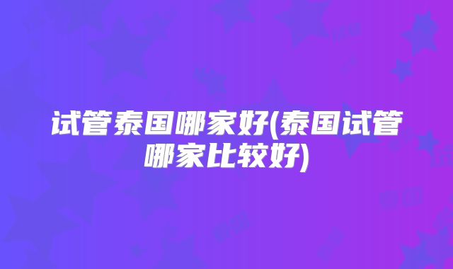 试管泰国哪家好(泰国试管哪家比较好)