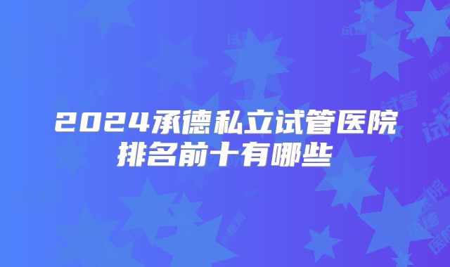 2024承德私立试管医院排名前十有哪些