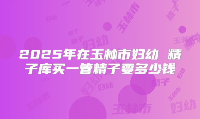 2025年在玉林市妇幼 精子库买一管精子要多少钱