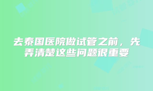 去泰国医院做试管之前,先弄清楚这些问题很重要